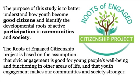 The purpose of this study is to better understand how youth become good citizens and identify the developmental roots of active participation in communities and society. The Roots of Engaged Citizenship project is based on the assumption that civic engagement is good for young people's well-being and functioning in other areas of life, and that youth engagement makes our communities and society stronger.